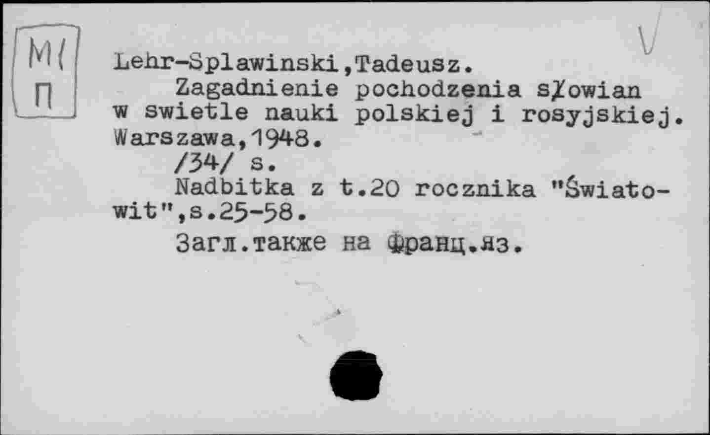 ﻿LeJar-Splawinski »Tadeusz.
Zagadnienie pochodzenia s/owian ■w swietle nauki polskiej і rosyjskiej. Warszawa,1948.
/34/ s.
Nadbitka z t.20 rocznika "âwiato-wit",s.25-58.
Загл.также на Франц.яз.